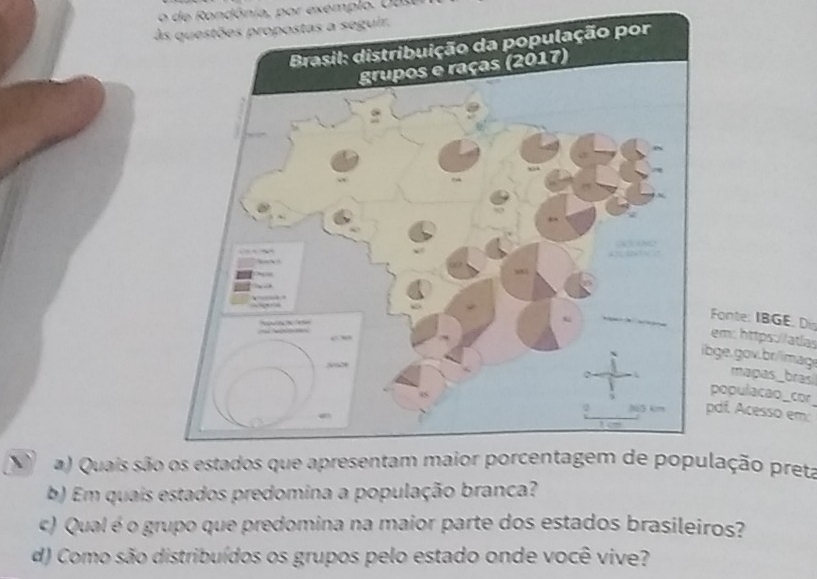 de ondônia, por exemplo. U us 
seguir. 
Fonte: IBGE. Di em: https://atlas 
ge. gov.br/imag mapas_brasi 
populacao_cor 
df. Acesso em: 
a) Quais sãolação preta 
b) Em quais estados predomina a população branca? 
c) Qual é o grupo que predomina na maior parte dos estados brasileiros? 
d) Como são distribuídos os grupos pelo estado onde você vive?