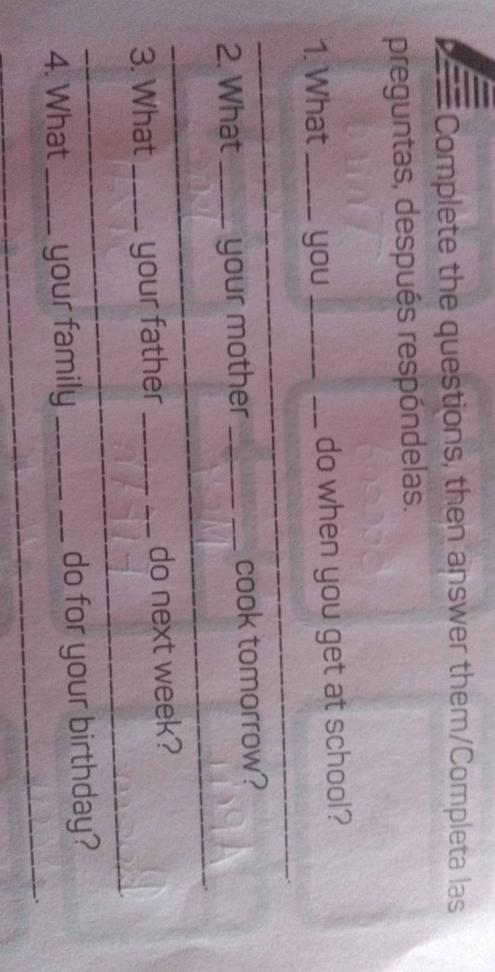 Complete the questions, then answer them/Completa las 
preguntas, después respóndelas. 
_ 
1. What _you __do when you get at school? 
_ 
_ 
2. What _your mother _cook tomorrow? 
_ 
3. What _your father _do next week? 
_ 
4. What _your family _do for your birthday? 
_. 
_ 
_