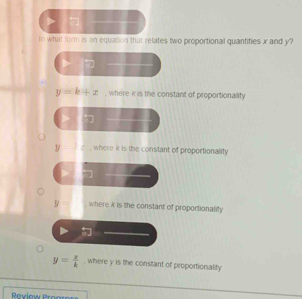 In what form is an equation that relates two proportional quantities x and y?
y=k+x , where k is the constant of proportionality
y=c , where k is the constant of proportionality
y= where k is the constant of proportionality
y= x/k  , where y is the constant of proportionality