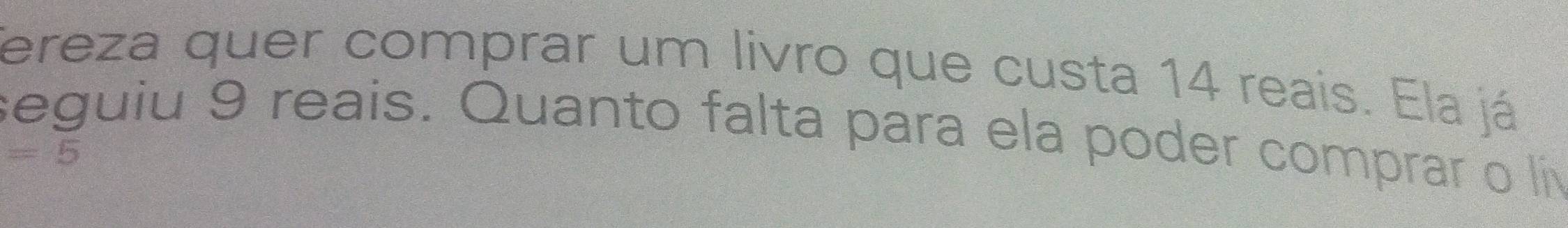 fereza quer comprar um livro que custa 14 reais. Ela já 
seguiu 9 reais. Quanto falta para ela poder comprar o í
=5