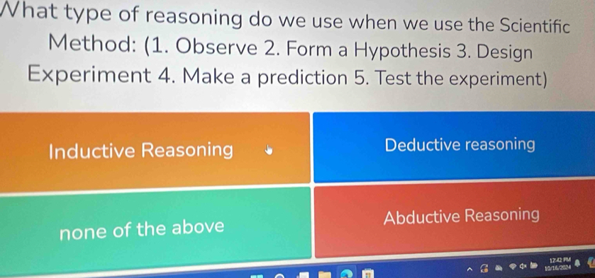 What type of reasoning do we use when we use the Scientific
Method: (1. Observe 2. Form a Hypothesis 3. Design
Experiment 4. Make a prediction 5. Test the experiment)
Inductive Reasoning Deductive reasoning
none of the above Abductive Reasoning
1242 PM
10 6 2 1