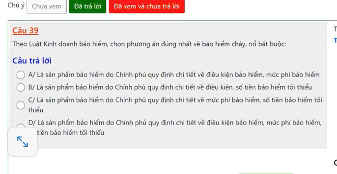 Chú ý Chưa xem Đã trá lời Đã xem và chưa trả lời
Câu 39
T
Theo Luật Kinh doanh bảo hiểm, chọn phương án đúng nhất về bảo hiểm cháy, nổ bắt buộc: 
Câu trả lời
A/ Là sản phẩm bảo hiểm do Chính phủ quy định chi tiết về điều kiện bảo hiểm, mức phí bảo hiểm
B/ Là sản phẩm bảo hiểm do Chính phủ quy định chi tiết về điều kiện, số tiền bảo hiểm tối thiểu
C/ Là sản phẩm bảo hiểm do Chính phủ quy định chi tiết về mức phí bảo hiểm, số tiền báo hiểm tối
thiểu
D/ Là sản phẩm bảo hiểm do Chính phủ quy định chi tiết về điều kiện bảo hiểm, mức phí bảo hiểm,
tiền bảo hiểm tối thiểu