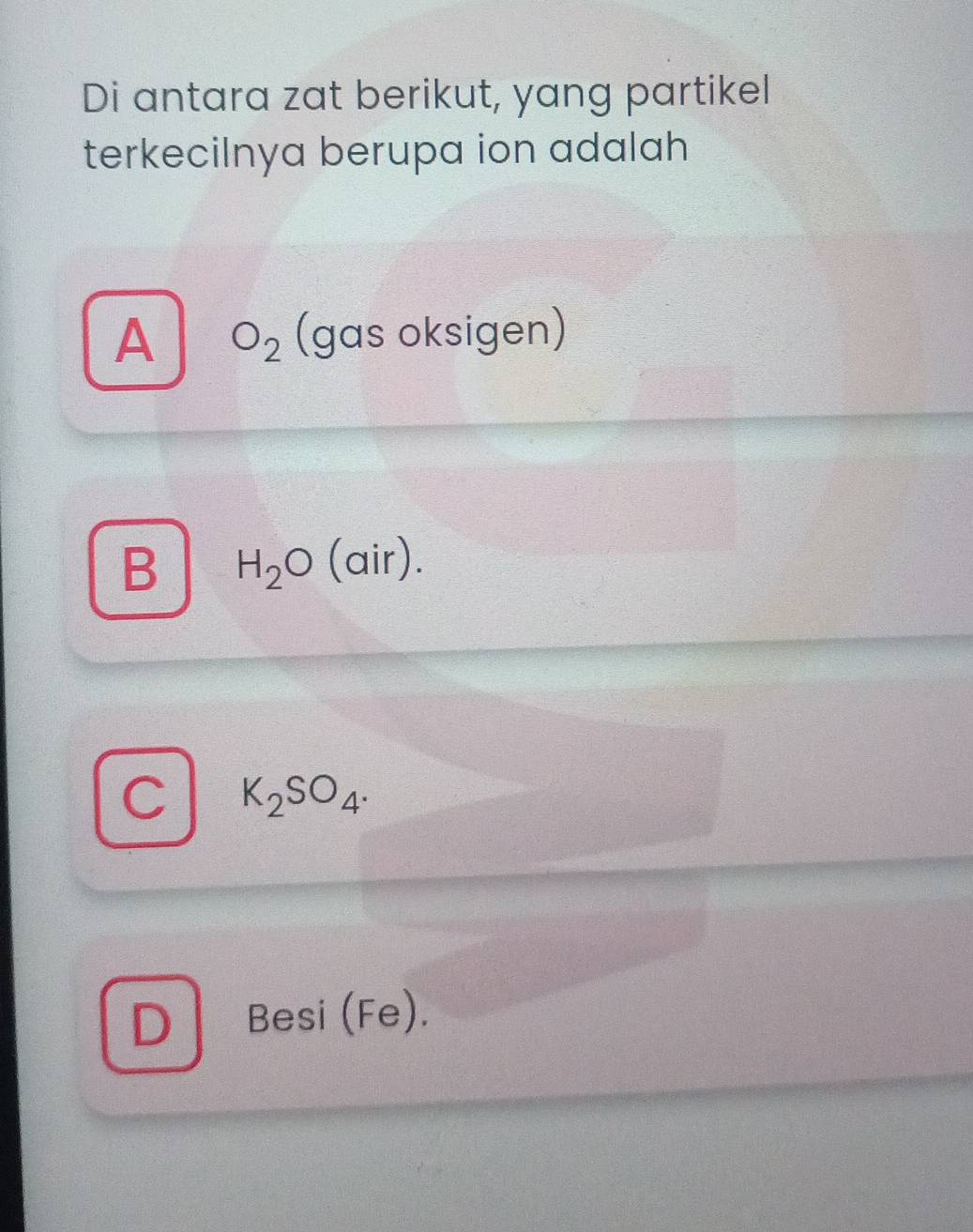 Di antara zat berikut, yang partikel
terkecilnya berupa ion adalah
A O_2 (gas oksigen)
B H_2O (air).
C K_2SO_4.
D Besi (Fe).