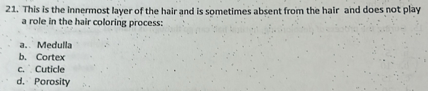 This is the innermost layer of the hair and is sometimes absent from the hair and does not play
a role in the hair coloring process:
a. Medulla
b. Cortex
c. Cuticle
d. Porosity