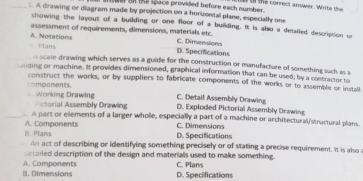 tler of the correct answer. Write the
answer on the space provided before each number.
_1. A drawing or diagram made by projection on a horizontal plane, especially one
showing the layout of a building or one floor of a building. It is also a detailed description or
assessment of requirements, dimensions, materials etc.
A. Notations
C. Dimensions
Plans
D. Specifications
A scale drawing which serves as a guide for the construction or manufacture of something such as a
puiding or machine. It provides dimensioned, graphical information that can be used; by a contractor to
construct the works, or by suppliers to fabricate components of the works or to assemble or install
components.
A Working Drawing
C. Detail Assembly Drawing
Pictorial Assembly Drawing
D. Exploded Pictorial Assembly Drawing
_ A part or elements of a larger whole, especially a part of a machine or architectural/structural plans.
A. Components C. Dimensions
B. Plans D. Specifications
An act of describing or identifying something precisely or of stating a precise requirement. It is also a
detailed description of the design and materials used to make something.
A. Components C. Plans
B. Dimensions D. Specifications