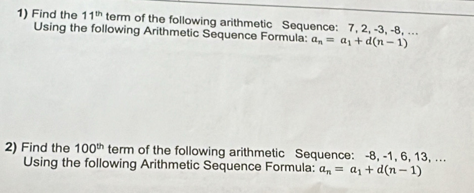 Find the 11^(th) term of the following arithmetic Sequence: 7, 2, -3, -8, ... 
Using the following Arithmetic Sequence Formula: a_n=a_1+d(n-1)
2) Find the 100^(th) term of the following arithmetic Sequence: -8, -1, 6, 13, ... 
Using the following Arithmetic Sequence Formula: a_n=a_1+d(n-1)