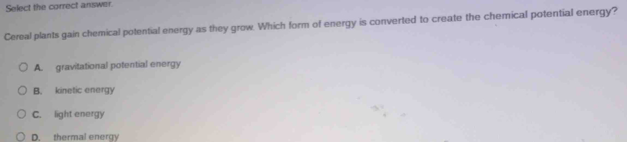 Select the correct answer.
Cereal plants gain chemical potential energy as they grow. Which form of energy is converted to create the chemical potential energy?
A. gravitational potential energy
B. kinetic energy
C. light energy
D. thermal energy