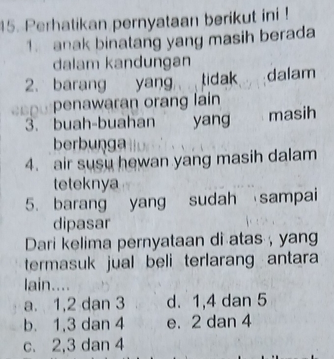 Perhatikan pernyataan berikut ini !
1. anak binatang yang masih berada
dalam kandungan
2. barang yang tidak dalam
penawaran orang lain
3. buah-buahan yang masih
berbunga
4. air susu hewan yang masih dalam
teteknya
5. barang yang sudah sampai
dipasar
Dari kelima pernyataan di atas , yang
termasuk jual beli terlarang antara 
lain....
a. 1, 2 dan 3 d. 1, 4 dan 5
b. 1, 3 dan 4 e. 2 dan 4
c. 2, 3 dan 4