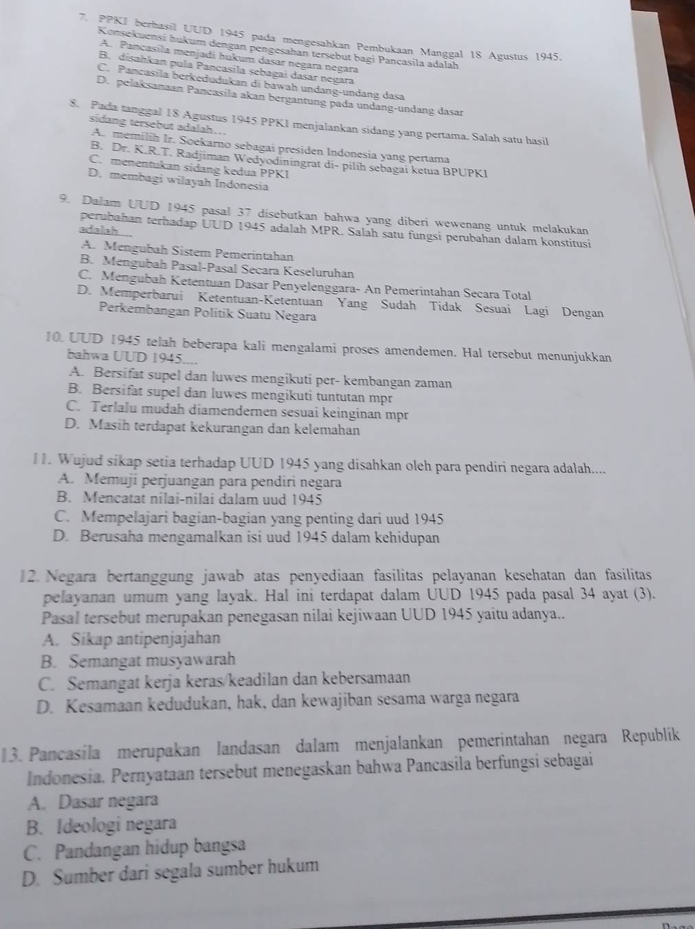 PPKI berhasil UUD 1945 pada mengesahkan Pembukaan Manggal 18 Agustus 1945.
Konsekuensi hukum dengan pengesahan tersebut bagi Pancasila adalah
A. Pancasíla menjadi hukum dasar negara negara
B. disahkan pula Pancasila sebagai dasar negara
C. Pancasila berkedudukan di bawah undang-undang dasa
D. pelaksanaan Pancasila akan bergantung pada undang-undang dasar
8. Pada tanggal 18 Agustus 1945 PPK1 menjalankan sidang yang pertama. Salah satu hasil
sidang tersebut adalah...
A. memilih Ir. Soekarno sebagai presiden Indonesia yang pertama
B. Dr. K.R.T. Radjiman Wedyodiningrat di- pilih sebagai ketua BPUPKI
C. menentukan sidang kedua PPKI
D. membagi wilayah Indonesia
9. Dalam UUD 1945 pasal 37 disebutkan bahwa yang diberi wewenang untuk melakukan
perubahan terhadap UUD 1945 adalah MPR. Salah satu fungsi perubahan dalam konstitusi
adalah ...
A. Mengubah Sistem Pemeríntahan
B. Mengubah Pasal-Pasal Secara Keseluruhan
C. Mengubah Ketentuan Dasar Penyelenggara- An Pemerintahan Secara Total
D. Memperbarui Ketentuan-Ketentuan Yang Sudah Tidak Sesuai Lagi Dengan
Perkembangan Politik Suatu Negara
10. UUD 1945 telah beberapa kali mengalami proses amendemen. Hal tersebut menunjukkan
bahwa UUD 1945....
A. Bersifat supel dan luwes mengikuti per- kembangan zaman
B. Bersifat supel dan luwes mengikuti tuntutan mpr
C. Terlalu mudah diamendernen sesuai keinginan mpr
D. Masih terdapat kekurangan dan kelemahan
I1. Wujud sikap setia terhadap UUD 1945 yang disahkan oleh para pendiri negara adalah....
A. Memuji perjuangan para pendiri negara
B. Mencatat nilai-nilai dalam uud 1945
C. Mempelajari bagian-bagian yang penting dari uud 1945
D. Berusaha mengamalkan isi uud 1945 dalam kehidupan
12. Negara bertanggung jawab atas penyediaan fasilitas pelayanan kesehatan dan fasilitas
pelayanan umum yang layak. Hal ini terdapat dalam UUD 1945 pada pasal 34 ayat (3).
Pasal tersebut merupakan penegasan nilai kejiwaan UUD 1945 yaitu adanya..
A. Sikap antipenjajahan
B. Semangat musyawarah
C. Semangat kerja keras/keadilan dan kebersamaan
D. Kesamaan kedudukan, hak, dan kewajiban sesama warga negara
13. Pancasila merupakan landasan dalam menjalankan pemerintahan negara Republik
Indonesia. Pernyataan tersebut menegaskan bahwa Pancasila berfungsi sebagai
A. Dasar negara
B. Ideologi negara
C. Pandangan hidup bangsa
D. Sumber dari segala sumber hukum