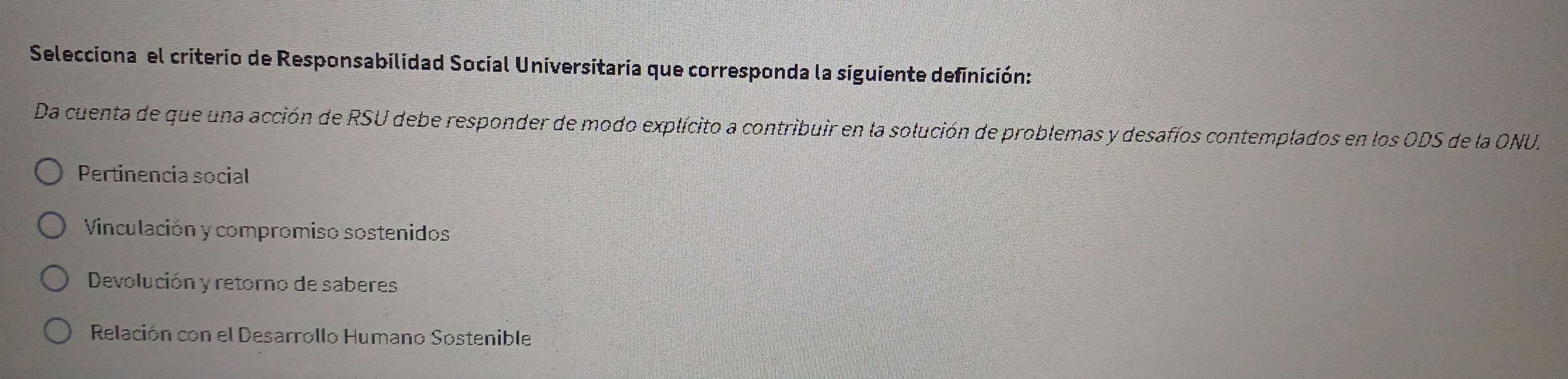 Selecciona el criterio de Responsabilidad Social Universitaria que corresponda la siguiente definición:
Da cuenta de que una acción de RSU debe responder de modo explícito a contribuir en la solución de problemas y desafíos contemplados en los ODS de la ONU.
Pertinencia social
Vinculación y compromiso sostenidos
Devolución y retorno de saberes
Relación con el Desarrollo Humano Sostenible