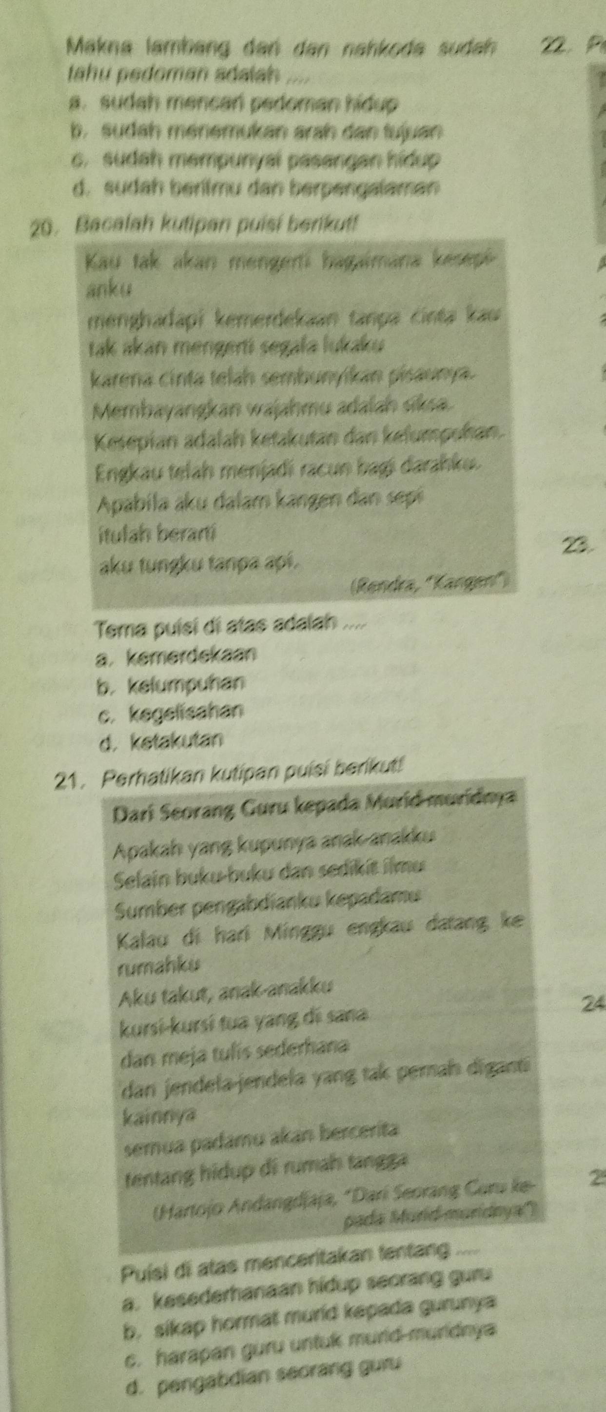 Makna lambäng dan dan nahkoda sudah 22. P
ahu pedoman adalah
a. sudah mencan pedoman hidup
b. sudah ménemukan arah dan tujuan
c. sudah mempunyal pasangan hidup
d. sudah beritmu dan berpengalaman
20. Bacalah kutipan puisi berikut!
Kau tak akan mengerti hagaimana kesepi
anku
menghadapi kemerdekaan tanpa cinta kau
tak akán mengerti segała lukaku
karena cinta telah sembunyikán pisaunya.
Membayangkan wajahmu adalah siksa
Kesepian adalah ketakutan dan kelumpoñan.
Engkau telah menjadi racun bagi darahku.
Apabila aku dalam kangen dan sepi
itulah berarti
23.
aku tungku tanpa api.
(Rendra, ''Kangen'')
Tema puísí di atas adalah ....
a. kemerdekaan
b. kelumpuhan
c. kegelisahan
d. ketakutan
21. Perhatikan kutipan puisi berikut!
Dari Seorang Guru kepada Murid muridna
Apakah yang kupunya anak-anakku
Selain buku-buku dan sedikit ilmu
Sumber pengabdianku kepadamu
Kalau di hari Minggu engkau datang ke
rumahku
Aku takut, anak-anakku
kursi-kursí tua yang di sana
24
dan meja tulís sederhana
dan jendela-jendela yang tak perah diganti
kainnya
semua padamu akan bercerita
tentang hidup di rumah tangga
(Hartojo Andangdjaja, *Dari Seorang Curu ke- 2
pada Murid-muridnya')
Puísi di atas menceritakan tentang ....
a. kesederhanaan hidup seorang guru
b. sikap hormat murid kepada gurunya
c. harapan guru untuk murld-murldnya
d. pengabdian seorang guru