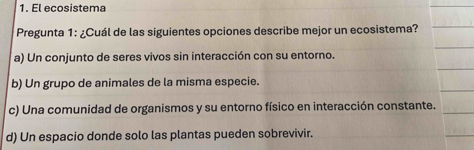 El ecosistema
Pregunta 1: ¿Cuál de las siguientes opciones describe mejor un ecosistema?
a) Un conjunto de seres vivos sin interacción con su entorno.
b) Un grupo de animales de la misma especie.
c) Una comunidad de organismos y su entorno físico en interacción constante.
d) Un espacio donde solo las plantas pueden sobrevivir.