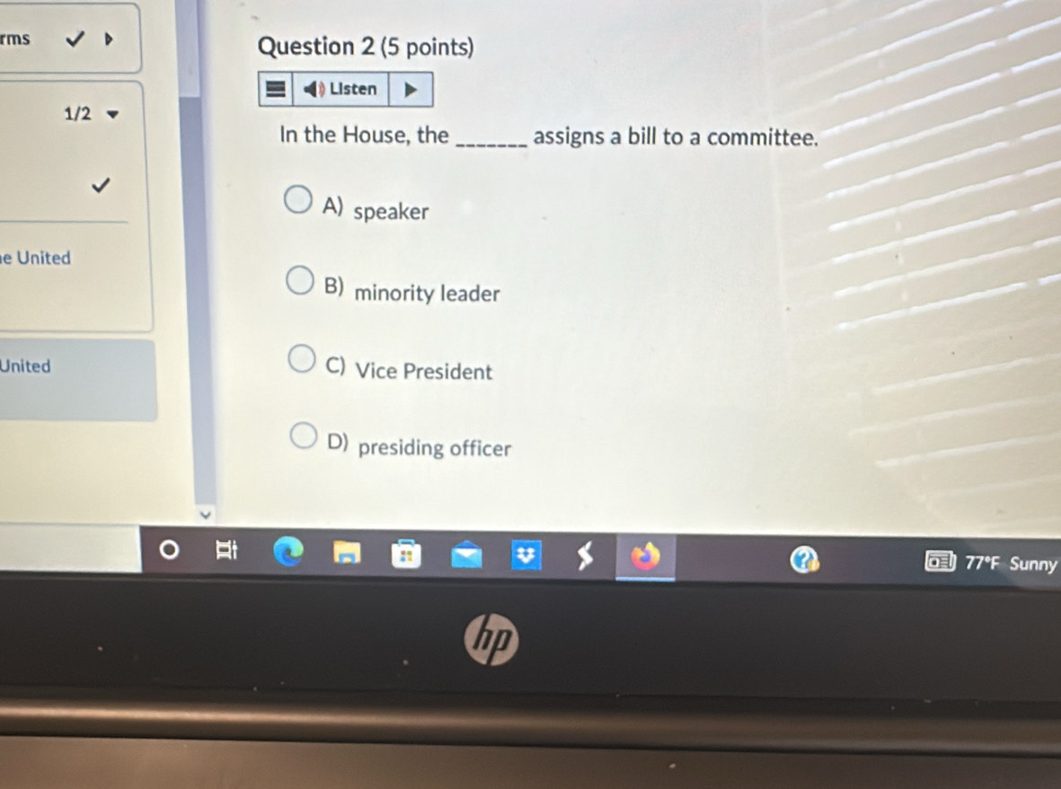 rms
Question 2 (5 points)
Listen
1/2
In the House, the_ assigns a bill to a committee.
A) speaker
e United
B) minority leader
United C) Vice President
D) presiding officer
77°F Sunny