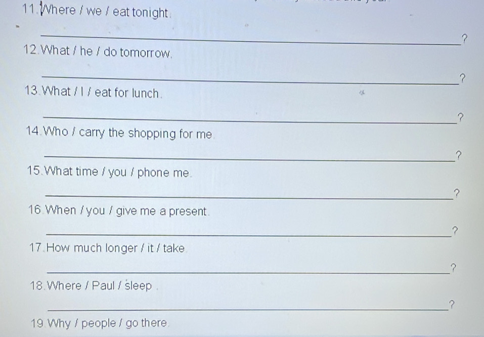 Where / we / eat tonight. 
_ 
？ 
12. What / he / do tomorrow. 
_？ 
13.What / I / eat for lunch. 
_？ 
14.Who / carry the shopping for me 
_？ 
15. What time / you / phone me. 
_? 
16 When / you / give me a present. 
_？ 
17. How much longer / it / take 
_ 
18.Where / Paul / sleep. 
_? 
19 Why / people / go there