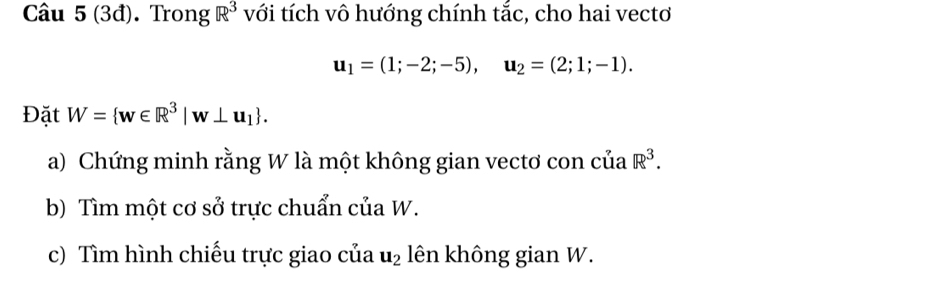 (3đ). Trong R^3 với tích vô hướng chính tắc, cho hai vecto
u_1=(1;-2;-5), u_2=(2;1;-1). 
Đặt W= w∈ R^3|w⊥ u_1. 
a) Chứng minh rằng W là một không gian vectơ con của R^3. 
b) Tìm một cơ sở trực chuẩn của W. 
c) Tìm hình chiếu trực giao của u_2 lên không gian W.