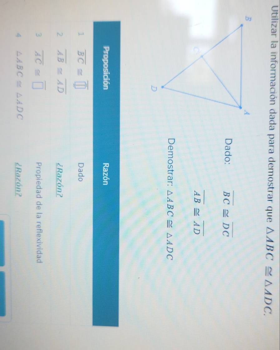 Utilizar la información dada para demostrar que △ ABC≌ △ ADC. 
Dado: overline BC≌ overline DC
overline AB≌ overline AD
Demostrar: △ ABC≌ △ ADC
Proposición Razón 
1 overline BC≌ overline □  Dado 
2 overline AB≌ overline AD
¿Razón? 
3 overline AC≌ overline □ 
Propiedad de la reflexividad 
4 △ ABC≌ △ ADC ¿Razón?