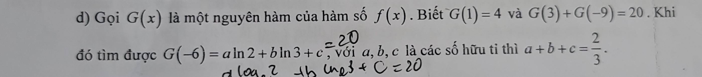 Gọi G(x) là một nguyên hàm của hàm số f(x). Biết G(1)=4 và G(3)+G(-9)=20. Khi 
đó tìm được G(-6)=aln 2+bln 3+c , với a, b, c là các số hữu tỉ thì a+b+c= 2/3 .