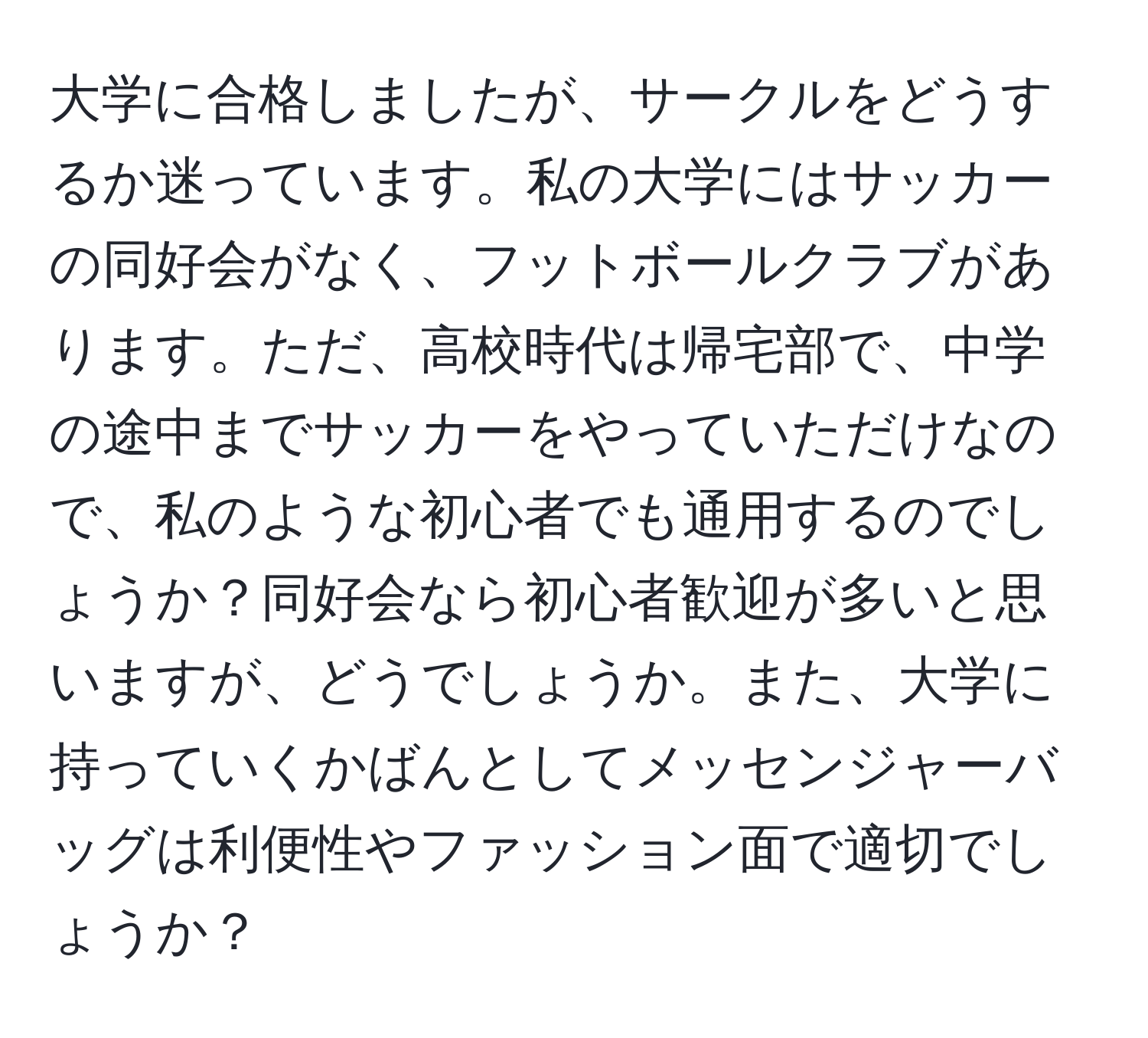 大学に合格しましたが、サークルをどうするか迷っています。私の大学にはサッカーの同好会がなく、フットボールクラブがあります。ただ、高校時代は帰宅部で、中学の途中までサッカーをやっていただけなので、私のような初心者でも通用するのでしょうか？同好会なら初心者歓迎が多いと思いますが、どうでしょうか。また、大学に持っていくかばんとしてメッセンジャーバッグは利便性やファッション面で適切でしょうか？