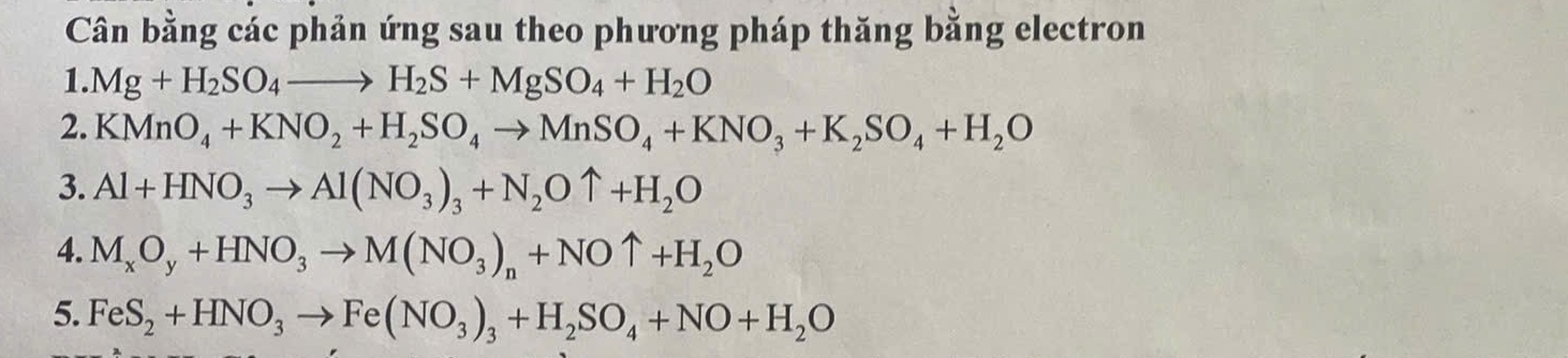 Cân bằng các phản ứng sau theo phương pháp thăng bằng electron 
1. Mg+H_2SO_4to H_2S+MgSO_4+H_2O
2. KMnO_4+KNO_2+H_2SO_4to MnSO_4+KNO_3+K_2SO_4+H_2O
3. Al+HNO_3to Al(NO_3)_3+N_2Ouparrow +H_2O
4. M_xO_y+HNO_3to M(NO_3)_n+NOuparrow +H_2O
5. FeS_2+HNO_3to Fe(NO_3)_3+H_2SO_4+NO+H_2O