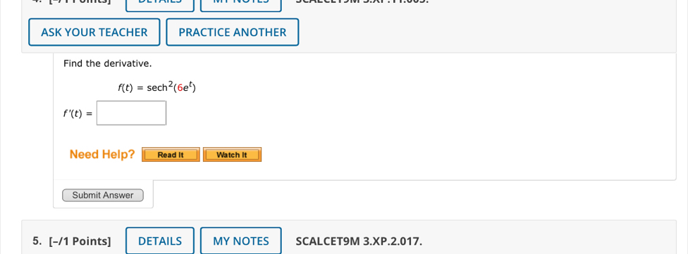 ASK YOUR TEACHER PRACTICE ANOTHER 
Find the derivative.
f(t)=sec h^2(6e^t)
f'(t)=
Need Help? Read it Watch It 
Submit Answer 
5. [-/1 Points] DETAILS MY NOTES SCALCET9M 3.XP.2.017.