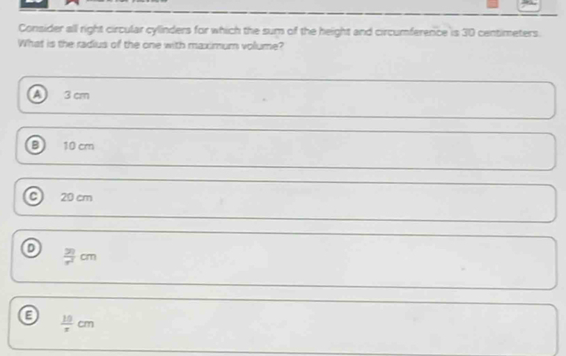 Consider all right circular cylinders for which the sum of the height and circumference is 30 centimeters.
What is the radius of the one with maximum volume?
3 cm
B 10 cm
C 20 cm
o  50/π^2 cm
a  10/x cm