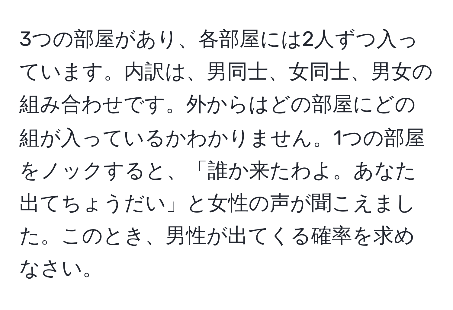 3つの部屋があり、各部屋には2人ずつ入っています。内訳は、男同士、女同士、男女の組み合わせです。外からはどの部屋にどの組が入っているかわかりません。1つの部屋をノックすると、「誰か来たわよ。あなた出てちょうだい」と女性の声が聞こえました。このとき、男性が出てくる確率を求めなさい。