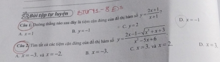 Bài tập tự luyện
Câu 1. Dường thắng nào sau đây là tiệm cận đứng của đồ thị hàm số y= (2x+1)/x+1  7
D. x=-1
A. x=1 B. y=-1
Câu 2 Tìm tất cả các tiệm cận đứng của đồ thị hàm số y= (2x-1-sqrt(x^2+x+3))/x^2-5x+6 . C. y=2
D.
A. x=-3. và x=-2. B. x=-3. C. x=3. và x=2. x=3.