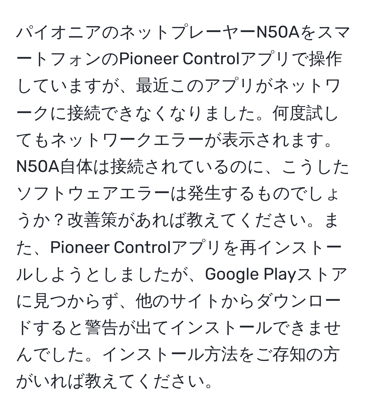 パイオニアのネットプレーヤーN50AをスマートフォンのPioneer Controlアプリで操作していますが、最近このアプリがネットワークに接続できなくなりました。何度試してもネットワークエラーが表示されます。N50A自体は接続されているのに、こうしたソフトウェアエラーは発生するものでしょうか？改善策があれば教えてください。また、Pioneer Controlアプリを再インストールしようとしましたが、Google Playストアに見つからず、他のサイトからダウンロードすると警告が出てインストールできませんでした。インストール方法をご存知の方がいれば教えてください。