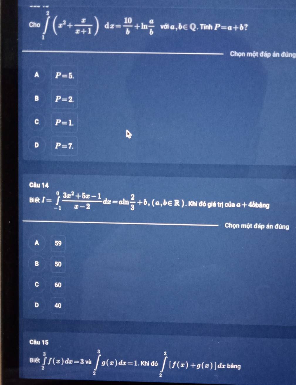 Cho ∈tlimits _1^(2(x^2)+ x/x+1 )dx= 10/b +ln  a/b  với a, b∈Q. Tính P=a+b ?
Chọn một đáp án đúng
A P=5.
B P=2.
C P=1.
D P=7. 
Câu 14
Biết I=∈tlimits _(-1)^0 (3x^2+5x-1)/x-2 dx=aln  2/3 +b,(a,b∈ R). Khi đó giá trị của a+4bb ằng
Chọn một đáp án đúng
A 59
B 50
C 60
D 40
Câu 15
Biết ∈tlimits _2^3f(x)dx=3vh∈tlimits _2^3g(x)dx=1.. Khi đó ∈tlimits _2^1[f(x)+g(x)] dx bàng