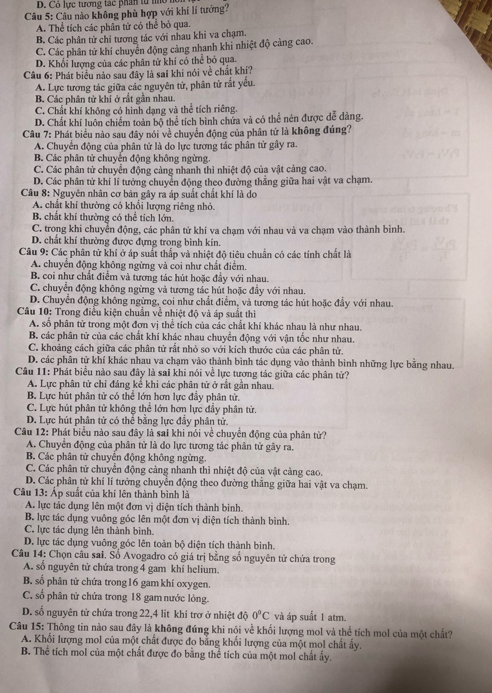 D. Có lực tương tác phân từ n  
Câu 5: Câu nào không phù hợp với khí lí tưởng?
A. Thể tích các phân tử có thể bỏ qua.
B. Các phân tử chỉ tương tác với nhau khi va chạm.
C. Các phân tử khí chuyển động cảng nhanh khi nhiệt độ càng cao.
D. Khối lượng của các phân tử khí có thể bỏ qua.
Câu 6: Phát biểu nào sau đây là sai khi nói về chất khí?
A. Lực tương tác giữa các nguyên tử, phân tử rất yếu.
B. Các phân tử khí ở rất gần nhau.
C. Chất khí không có hình dạng và thể tích riêng.
D. Chất khí luôn chiếm toàn bộ thể tích bình chứa và có thể nén được dễ dàng.
Câu 7: Phát biểu nào sau đây nói về chuyển động của phân tử là không đúng?
A. Chuyển động của phân tử là do lực tương tác phân tử gây ra.
B. Các phân tử chuyền động không ngừng.
C. Các phân tử chuyển động càng nhanh thì nhiệt độ của vật càng cao.
D. Các phân tử khí lí tưởng chuyển động theo đường thẳng giữa hai vật va chạm.
Câu 8: Nguyên nhân cơ bản gây ra áp suất chất khí là do
A. chất khí thường có khối lượng riêng nhỏ.
B. chất khí thường có thể tích lớn.
C. trong khi chuyển động, các phân tử khí va chạm với nhau và va chạm vào thành bình.
D. chất khí thường được đựng trong bình kín.
Câu 9: Các phân tử khí ở áp suất thấp và nhiệt độ tiêu chuẩn có các tính chất là
A. chuyển động không ngừng và coi như chất điểm.
B. coi như chất điểm và tương tác hút hoặc đẩy với nhau.
C. chuyển động không ngừng và tương tác hút hoặc đầy với nhau.
D. Chuyển động không ngừng, coi như chất điểm, và tương tác hút hoặc đầy với nhau.
Câu 10: Trong điều kiện chuẩn về nhiệt độ và áp suất thì
A. số phân tử trong một đơn vị thể tích của các chất khí khác nhau là như nhau.
B. các phân tử của các chất khí khác nhau chuyển động với vận tốc như nhau.
C. khoảng cách giữa các phân tử rất nhỏ so với kích thước của các phân tử.
D. các phân từ khí khác nhau va chạm vào thành bình tác dụng vào thành bình những lực bằng nhau.
Câu 11: Phát biểu nào sau đây là sai khi nói về lực tương tác giữa các phân tử?
A. Lực phân tử chỉ đáng kể khi các phân tử ở rất gần nhau.
B. Lực hút phân tử có thể lớn hơn lực đầy phân tử.
C. Lực hút phân tử không thể lớn hơn lực đầy phân tử.
D. Lực hút phân tử có thể bằng lực đầy phân tử.
Câu 12: Phát biểu nào sau đây là sai khi nói về chuyển động của phân tử?
A. Chuyền động của phân tử là do lực tương tác phân tử gây ra.
B. Các phân tử chuyển động không ngừng.
C. Các phân tử chuyển động càng nhanh thì nhiệt độ của vật càng cao.
D. Các phân tử khí lí tưởng chuyển động theo đường thắng giữa hai vật va chạm.
Câu 13: Áp suất của khí lên thành bình là
A. lực tác dụng lên một đơn vị diện tích thành bình.
B. lực tác dụng vuông góc lên một đơn vị diện tích thành bình.
C. lực tác dụng lên thành bình.
D. lực tác dụng vuông góc lên toàn bộ diện tích thành bình.
Câu 14: Chọn câu sai. Số Avogadro có giá trị bằng số nguyên tử chứa trong
A. số nguyên tử chứa trong 4 gam khí helium.
B. số phân tử chứa trong 16 gam khí oxygen.
C. số phân tử chứa trong 18 gam nước lỏng.
D. số nguyên tử chứa trong 22,4 lit khí trơ ở nhiệt độ 0°C và áp suất 1 atm.
Câu 15: Thông tin nào sau đây là không đúng khi nói về khối lượng mol và thể tích mol của một chất?
A. Khối lượng mol của một chất được đo bằng khối lượng của một mol chất ấy.
B. Thể tích mol của một chất được đo bằng thể tích của một mol chất ấy.