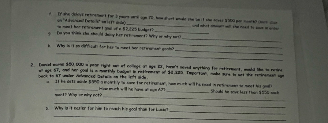 If she delays retirement for 3 years until age 70, how short would she be if she saves $500 per month? (hint click 
on "Advanced Details" on left side)_ and what amount will she need to save in order 
to meet her retirement goal of a $2,225 budget?_ 
_ 
_ 
g. Do you think she should delay her retirement? Why or why not? 
_ 
_ 
h. Why is it so difficult for her to meet her retirement goals? 
2. Daniel earns $50,000 a year right out of college at age 22, hasn't saved anything for retirement, would like to retire 
at age 67, and her goal is a monthly budget in retirement of $2,225. Important, make sure to set the retirement age 
back to 67 under Advanced Details on the left side. 
a. If he sets aside $550 a monthly to save for retirement, how much will he need in retirement to meet his goal? 
_How much will he have at age 67? _Should he save less than $550 each 
mont? Why or why not?_ 
_ 
_ 
b. Why is it easier for him to reach his goal than for Lucia? 
_