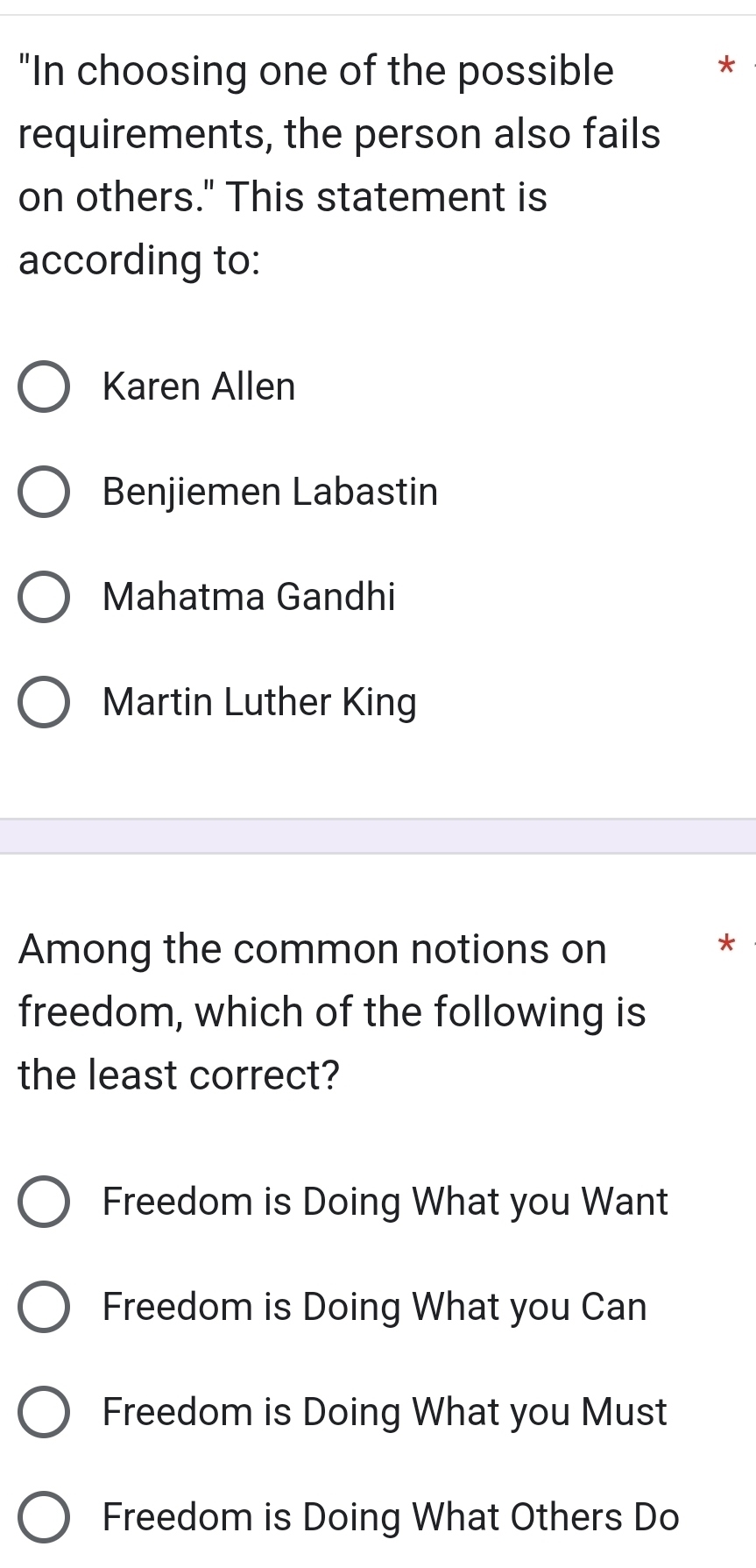 "In choosing one of the possible
*
requirements, the person also fails
on others." This statement is
according to:
Karen Allen
Benjiemen Labastin
Mahatma Gandhi
Martin Luther King
Among the common notions on
*
freedom, which of the following is
the least correct?
Freedom is Doing What you Want
Freedom is Doing What you Can
Freedom is Doing What you Must
Freedom is Doing What Others Do