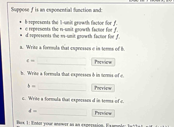 Suppose f is an exponential function and:
b represents the 1 -unit growth factor for f.
c represents the n -unit growth factor for f.
d represents the m -unit growth factor for f. 
a. Write a formula that expresses c in terms of b.
c= □  
Preview 
b. Write a formula that expresses b in terms of c.
b= Preview 
c. Write a formula that expresses d in terms of c.
d= _Preview 
Box 1: Enter your answer as an expression. Example: 3x^(wedge)2+1