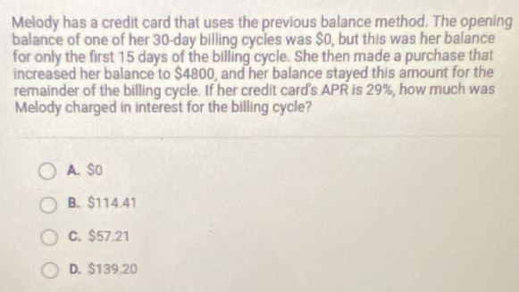 Melody has a credit card that uses the previous balance method. The opening
balance of one of her 30-day billing cycles was $0, but this was her balance
for only the first 15 days of the billing cycle. She then made a purchase that
increased her balance to $4800, and her balance stayed this amount for the
remainder of the billing cycle. If her credit card's APR is 29%, how much was
Melody charged in interest for the billing cycle?
A. $0
B. $114.41
C. $57.21
D. $139.20