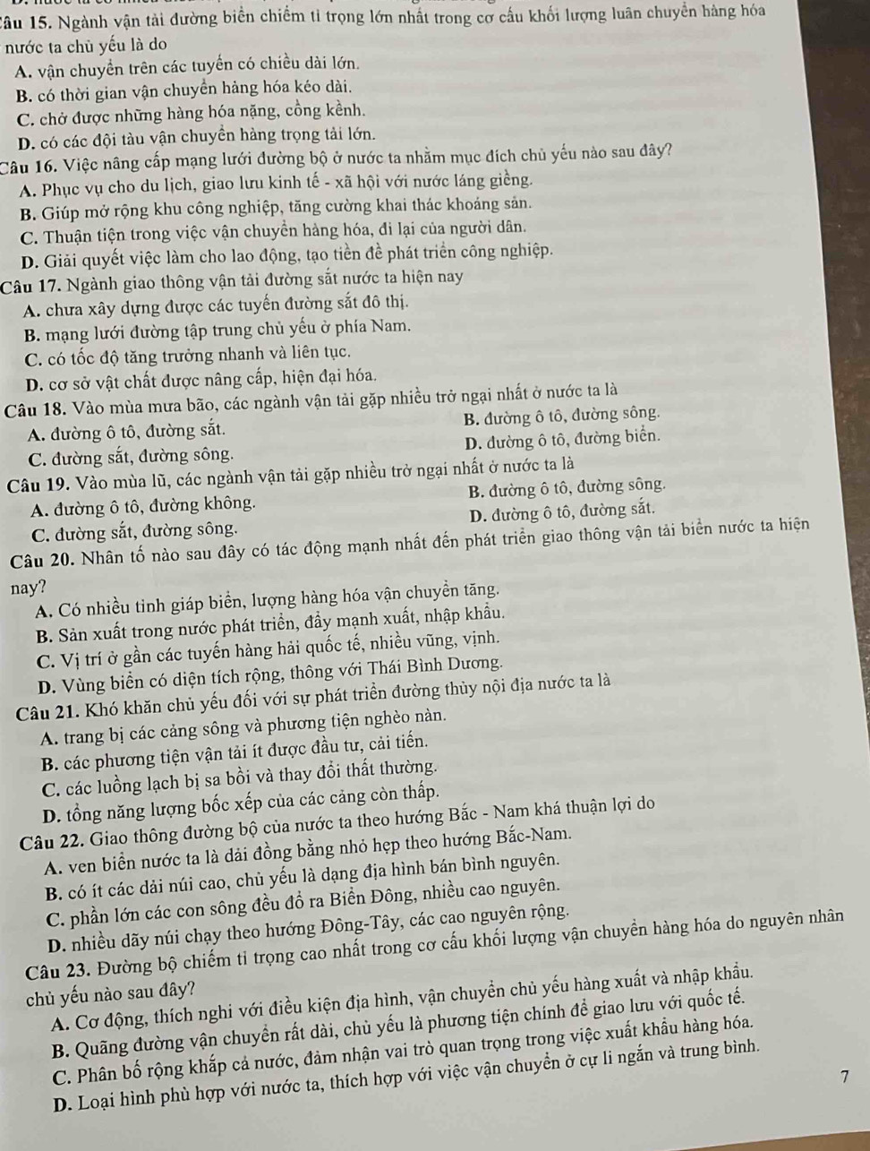 lâu 15. Ngành vận tải đường biển chiếm tỉ trọng lớn nhất trong cơ cầu khối lượng luân chuyển hàng hóa
nước ta chủ yếu là do
A. vận chuyển trên các tuyển có chiều dài lớn.
B. có thời gian vận chuyển hàng hóa kéo dài.
C. chở được những hàng hóa nặng, cồng kềnh.
D. có các đội tàu vận chuyền hàng trọng tải lớn.
Câu 16. Việc nâng cấp mạng lưới đường bộ ở nước ta nhằm mục đích chủ yếu nào sau đây?
A. Phục vụ cho du lịch, giao lưu kinh tế - xã hội với nước láng giềng.
B. Giúp mở rộng khu công nghiệp, tăng cường khai thác khoáng sản.
C. Thuận tiện trong việc vận chuyền hàng hóa, đi lại của người dân.
D. Giải quyết việc làm cho lao động, tạo tiền đề phát triển công nghiệp.
Câu 17. Ngành giao thông vận tải đường sắt nước ta hiện nay
A. chưa xây dựng được các tuyến đường sắt đô thị.
B. mạng lưới đường tập trung chủ yếu ở phía Nam.
C. có tốc độ tăng trưởng nhanh và liên tục.
D. cơ sở vật chất được nâng cấp, hiện đại hóa.
Câu 18. Vào mùa mưa bão, các ngành vận tải gặp nhiều trở ngại nhất ở nước ta là
A. đường ô tô, đường sắt. B. đường ô tô, đường sông.
C. đường sắt, đường sông. D. đường ô tô, đường biển.
Câu 19. Vào mùa lũ, các ngành vận tải gặp nhiều trở ngại nhất ở nước ta là
A. đường ô tô, đường không. B. đường ô tô, đường sông.
C. đường sắt, đường sông. D. đường ô tô, đường sắt.
Câu 20. Nhân tố nào sau đây có tác động mạnh nhất đến phát triển giao thông vận tải biển nước ta hiện
nay?
A. Có nhiều tinh giáp biển, lượng hàng hóa vận chuyền tăng.
B. Sản xuất trong nước phát triền, đầy mạnh xuất, nhập khẩu.
C. Vị trí ở gần các tuyến hàng hải quốc tế, nhiều vũng, vịnh.
D. Vùng biển có diện tích rộng, thông với Thái Bình Dương.
Câu 21. Khó khăn chủ yếu đối với sự phát triển đường thủy nội địa nước ta là
A. trang bị các cảng sông và phương tiện nghèo nàn.
B. các phương tiện vận tải ít được đầu tư, cải tiến.
C. các luồng lạch bị sa bồi và thay đổi thất thường.
D. tổng năng lượng bốc xếp của các cảng còn thấp.
Câu 22. Giao thông đường bộ của nước ta theo hướng Bắc - Nam khá thuận lợi do
A. ven biển nước ta là dải đồng bằng nhỏ hẹp theo hướng Bắc-Nam.
B. có ít các dải núi cao, chủ yếu là dạng địa hình bán bình nguyên.
C. phần lớn các con sông đều đổ ra Biển Đông, nhiều cao nguyên.
D. nhiều dãy núi chạy theo hướng Đông-Tây, các cao nguyên rộng.
Câu 23. Đường bộ chiếm tỉ trọng cao nhất trong cơ cấu khối lượng vận chuyền hàng hóa do nguyên nhân
chủ yếu nào sau đây?
A. Cơ động, thích nghi với điều kiện địa hình, vận chuyền chủ yếu hàng xuất và nhập khẩu.
B. Quãng đường vận chuyển rất dài, chủ yếu là phương tiện chính để giao lưu với quốc tế.
C. Phân bố rộng khắp cả nước, đảm nhận vai trò quan trọng trong việc xuất khẩu hàng hóa.
D. Loại hình phù hợp với nước ta, thích hợp với việc vận chuyển ở cự li ngắn và trung bình.
7