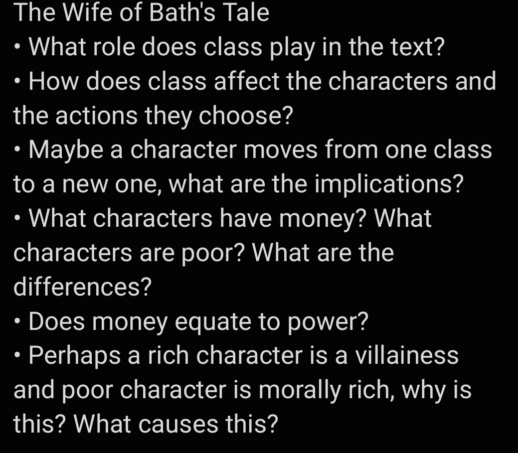 The Wife of Bath's Tale 
What role does class play in the text? 
How does class affect the characters and 
the actions they choose? 
Maybe a character moves from one class 
to a new one, what are the implications? 
What characters have money? What 
characters are poor? What are the 
differences? 
Does money equate to power? 
Perhaps a rich character is a villainess 
and poor character is morally rich, why is 
this? What causes this?