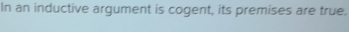 In an inductive argument is cogent, its premises are true.