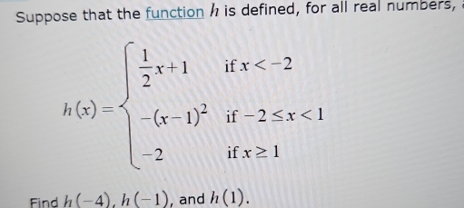 Suppose that the function h is defined, for all real numbers,
h(x)=beginarrayl  1/2 x-1ifx <1 -2ifx≥ 1endarray.
Find h(-4), h(-1) , and h(1).