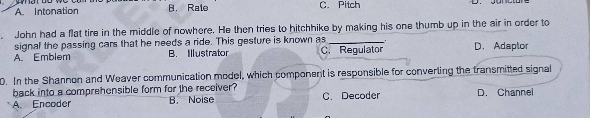 A. Intonation B. Rate
C. Pitch
. John had a flat tire in the middle of nowhere. He then tries to hitchhike by making his one thumb up in the air in order to
signal the passing cars that he needs a ride. This gesture is known as_
.
A. Emblem B. Illustrator C. Regulator
D. Adaptor
0. In the Shannon and Weaver communication model, which component is responsible for converting the transmitted signal
back into a comprehensible form for the receiver?
C. Decoder D. Channel
A. Encoder B. Noise