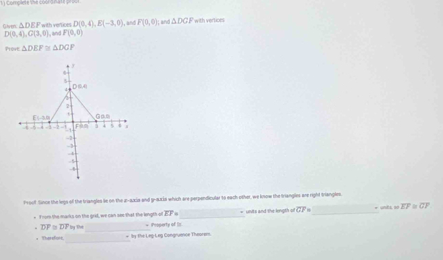 Complete the coordinate proor.
Given: △ DEF with vertices D(0,4),E(-3,0) , and F(0,0); and △ DGF with vertices
D(0,4),G(3,0) , and F(0,0)
Prove △ DEF≌ △ DGF
Proof. Since the legs of the triangles lie on the z-axis and y-axis which are perpendicular to each other, we know the triangles are right triangles.
From the marks on the grid, we can see that the length of overline EF is_ = units and the lengsh of overline GF _= units, so overline EF≌ overline GF
overline DF≌ overline DF by the_ = Property of 
_
. Therefore, by the Leg-Leg Congruence Thearem