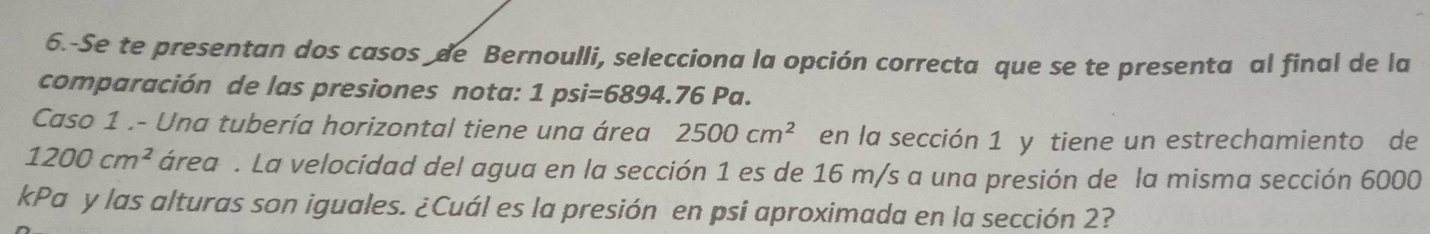 6.-Se te presentan dos casos de Bernoulli, selecciona la opción correcta que se te presenta al final de la 
comparación de las presiones nota: 1psi=6894.76Pa. 
Caso 1 .- Una tubería horizontal tiene una área 2500cm^2 en la sección 1 y tiene un estrechamiento de
1200cm^2 área . La velocidad del agua en la sección 1 es de 16 m/s a una presión de la misma sección 6000
kPa y las alturas son iguales. ¿Cuál es la presión en psi aproximada en la sección 2?