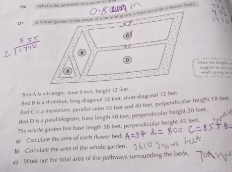 What is the perimeter of a square of 1r2. 
Q7 A formal garden in the shape of a parallelogram is laid out with 4 flower beds 
Mark the lengths = diagram so you t 
what's going on 
Bed A is a triangle, base 9 feet, height 12 feet. 
Bed B is a rhombus, long diagonal 32 feet, short diagonal 12 feet. 
Bed C is a trapezium, parallel sides 55 feet and 40 feet, perpendicular height 18 feet. 
Bed D is a parallelogram, base length 40 feet, perpendicular height 20 feet. 
The whole garden has base length 58 feet, perpendicular height 45 feet. 
a) Calculate the area of each flower bed. 
b) Calculate the area of the whole garden. 
c) Work out the total area of the pathways surrounding the beds.