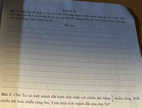 tuàn 21 
Bài 1: Hai bạn đi nhật vô sô, biết Ro-bốt nhật được nhiều hơn Nam là 15 vô số, Nềa 
mỗi hạn bót đị 5 vô số thị số vô số của Rõ-bốt bằng 4 lần số vô số của Nam. Hội Rô- 
bốt nhật được ban nhiều vô sở? 
_Bài làm 
_ 
_ 
_ 
_ 
_ 
_ 
_ 
_ 
_ 
_ 
_ 
Bài 2: Chú Tư có một mảnh đất hình chữ nhật với chiều dài bằng  5/2  chiều rộng. Biết 
chiều dài hơn chiều rộng 9m. Tính diện tích mánh đắt của chú Tư?