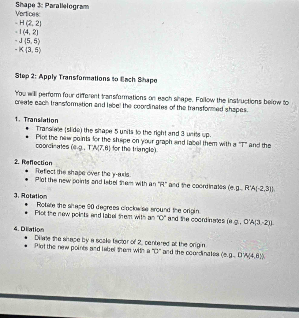 Shape 3: Parallelogram 
Vertices:
-H(2,2)
-I(4,2)
-J(5,5)
-K(3,5)
Step 2: Apply Transformations to Each Shape 
You will perform four different transformations on each shape. Follow the instructions below to 
create each transformation and label the coordinates of the transformed shapes. 
1. Translation 
Translate (slide) the shape 5 units to the right and 3 units up. 
Plot the new points for the shape on your graph and label them with a “T” and the 
coordinates (e. g , T 'A(7,6) for the triangle). 
2. Reflection 
Reflect the shape over the y-axis. 
Plot the new points and label them with an “ R ” and the coordinates (e. g.,R'A(-2,3)). 
3. Rotation 
Rotate the shape 90 degrees clockwise around the origin. 
Plot the new points and label them with an “ O ” and the coordinates (e. g.,O'A(3,-2)). 
4. Dilation 
Dilate the shape by a scale factor of 2, centered at the origin. 
Plot the new points and label them with a “ D ” and the coordinates (e. g.,D'A(4,6)).