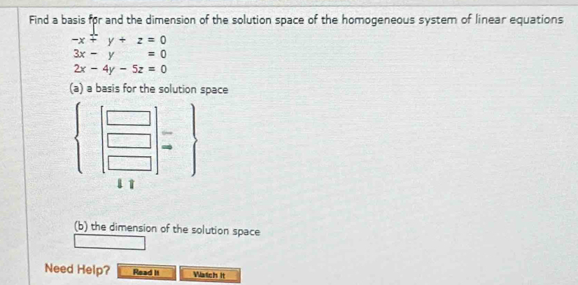 Find a basis for and the dimension of the solution space of the homogeneous system of linear equations
-x+y+z=0
3x-y=0
2x-4y-5z=0
(a) a basis for the solution space 
| □ /□  
□^((□)^(□)
12n^2,2^6)
l↑ 
(b) the dimension of the solution space 
Need Help? Read It Watch it