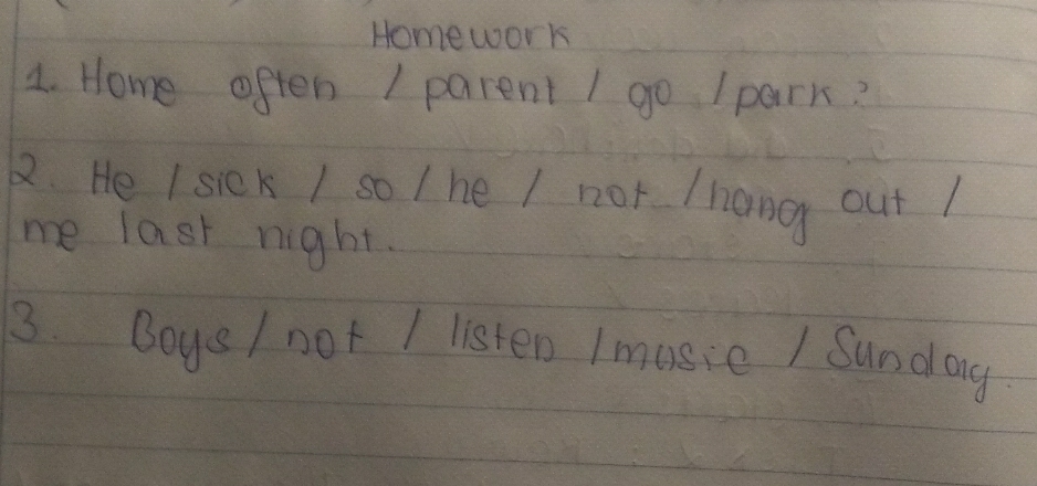 Homework 
4. Home often I parent I go Ipark? 
1. He I siek / so / he / not /hang out ! 
me last night. 
3. Boys / not I listen I music / Sundag