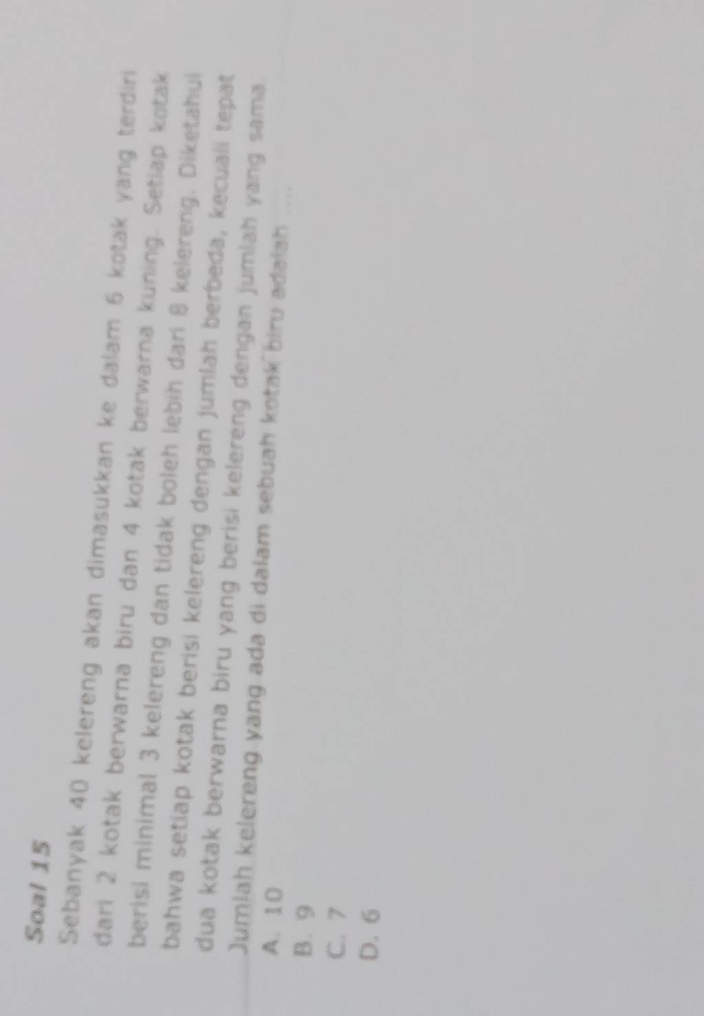 Soal 15
Sebanyak 40 kelereng akan dimasukkan ke dalam 6 kotak yang terdiri
dari 2 kotak berwarna biru dan 4 kotak berwarna kuning. Setiap kotak
berisi minimal 3 kelereng dan tidak boleh lebih dari 8 kelereng. Diketahui
bahwa setiap kotak berisi kelereng dengan jumlah berbeda, kecuali tepat
dua kotak berwarna biru yang berisi kelereng dengan jumlah yang sama.
Jumiah kelereng yang ada di dalam sebuah kotak biru adaiah ....
A. 10
B. 9
C. 7
D. 6