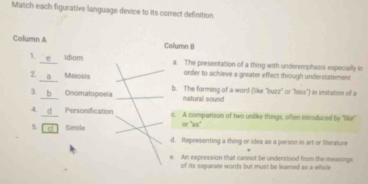 Match each figurative language device to its correct definition
Column A Column B
1. e Idiom a. The presentation of a thing with underemphasis especially in
2 a Meiosis order to achieve a greater effect through understatement
b. The forming of a word (like 'buzz" or "hiss") in imitation of a
3. b Onomatopoeia natural sound
4. d Personification c. A comparison of two unlike things, often introduced by "like
5. c Simile or "as"
d. Representing a thing or idea as a person in art or literature
e. An expression that cannot be understood from the meanings
of its separate words but must be learned as a whole