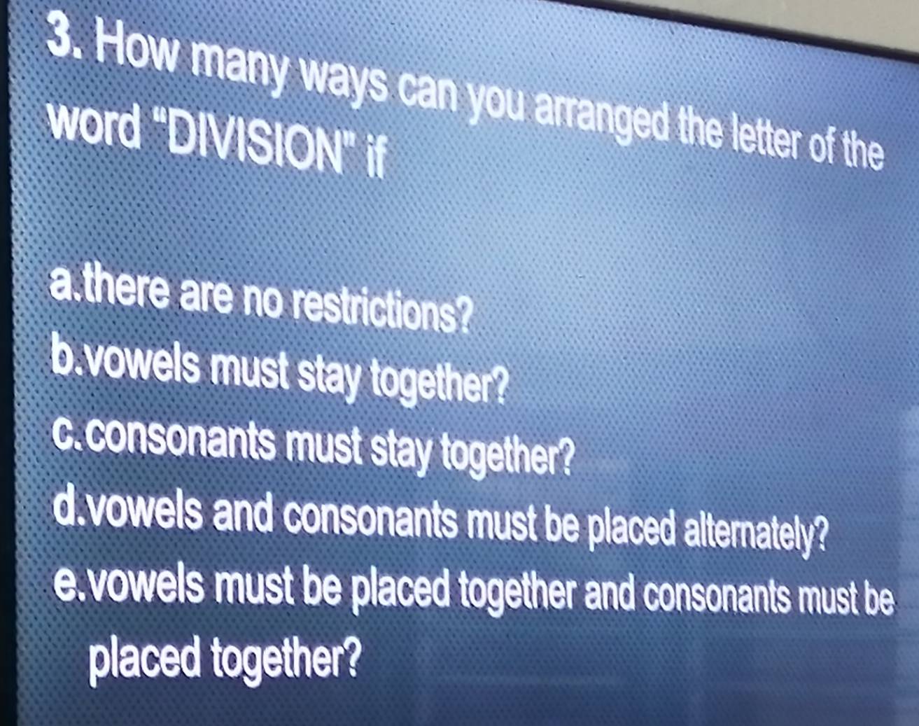 How many ways can you arranged the letter of the 
word “DIVISION” if 
a.there are no restrictions? 
b.vowels must stay together? 
c. consonants must stay together? 
d.vowels and consonants must be placed alternately? 
e.vowels must be placed together and consonants must be 
placed together?