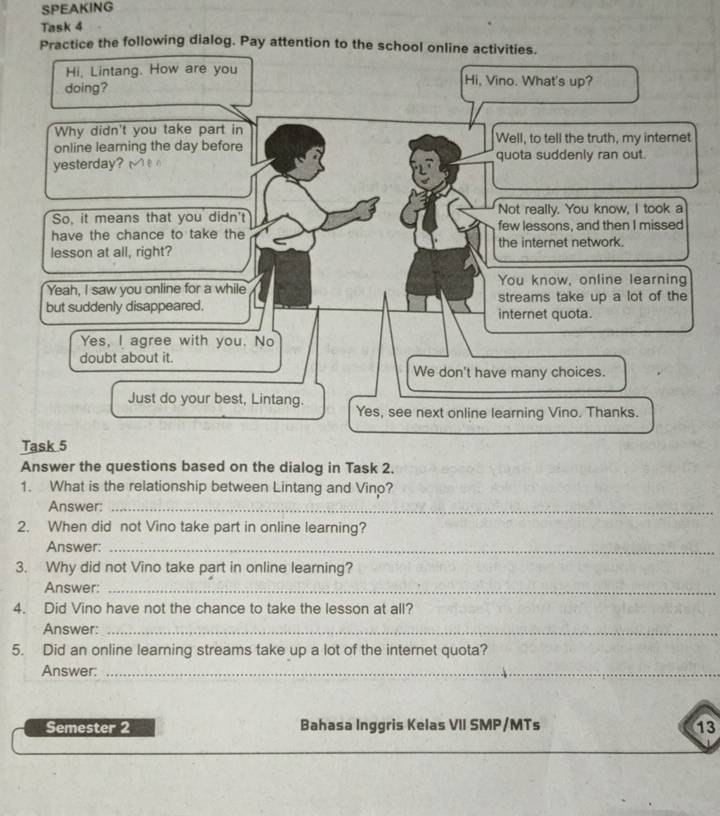 SPEAKING
Task 4
Practice the following dialog. Pay attention to the school online activities.
Hi, Lintang. How are you Hi, Vino. What's up?
doing?
Why didn't you take part in
online learning the day before Well, to tell the truth, my internet
yesterday? quota suddenly ran out.

So, it means that you didn't Not really. You know, I took a
have the chance to take the few lessons, and then I missed
the internet network.
lesson at all, right?
You know, online learning
Yeah, I saw you online for a while streams take up a lot of the
but suddenly disappeared. internet quota.
Yes, I agree with you. No
doubt about it.
We don't have many choices.
Just do your best, Lintang. Yes, see next online learning Vino. Thanks.
Task 5
Answer the questions based on the dialog in Task 2.
1. What is the relationship between Lintang and Vinp?
Answer:_
2. When did not Vino take part in online learning?
Answer:_
3. Why did not Vino take part in online learning?
Answer:_
4. Did Vino have not the chance to take the lesson at all?
Answer:_
5. Did an online learning streams take up a lot of the internet quota?
Answer:_
Semester 2 Bahasa Inggris Kelas VII SMP/MTs 13